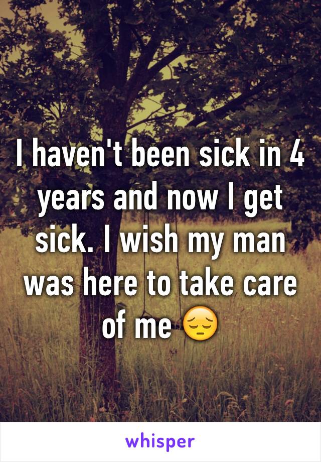 I haven't been sick in 4 years and now I get sick. I wish my man was here to take care of me 😔