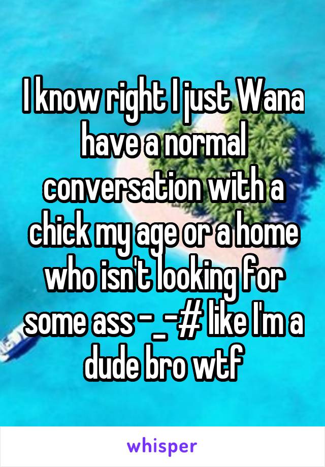 I know right I just Wana have a normal conversation with a chick my age or a home who isn't looking for some ass -_-# like I'm a dude bro wtf