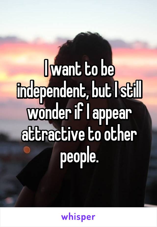 I want to be independent, but I still wonder if I appear attractive to other people.