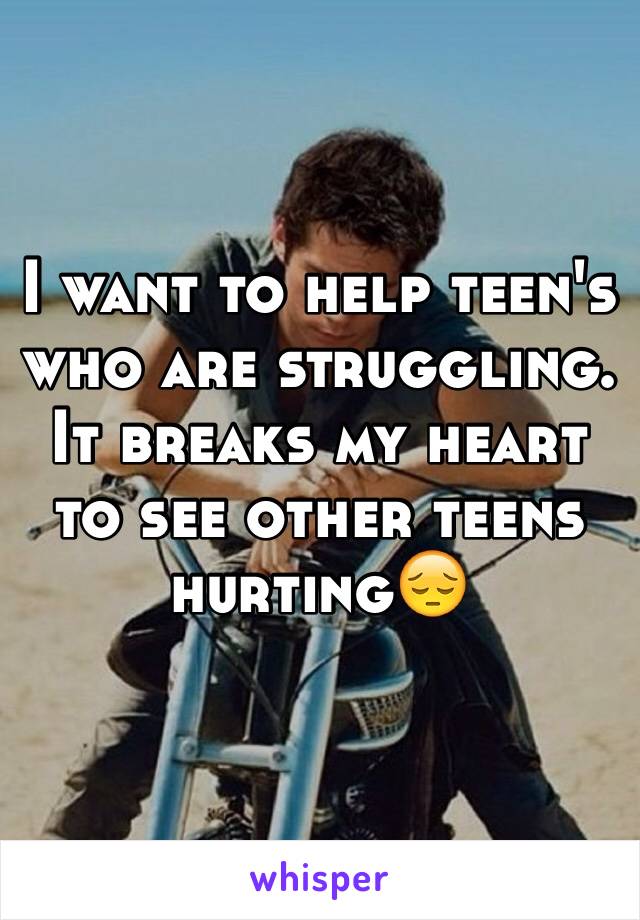 I want to help teen's who are struggling. It breaks my heart to see other teens hurting😔