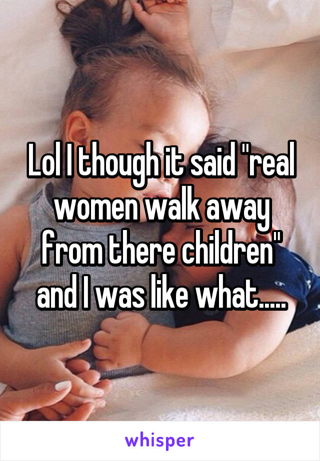 Lol I though it said "real women walk away from there children" and I was like what.....