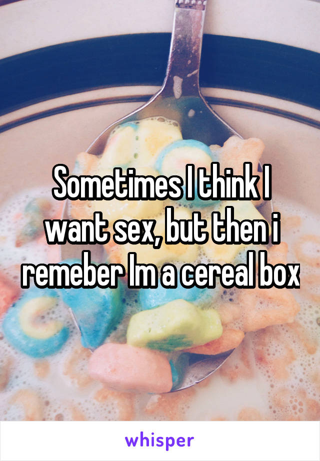 Sometimes I think I want sex, but then i remeber Im a cereal box