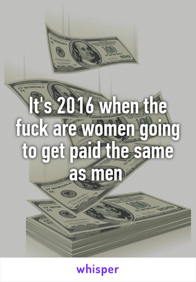 It's 2016 when the fuck are women going to get paid the same as men 