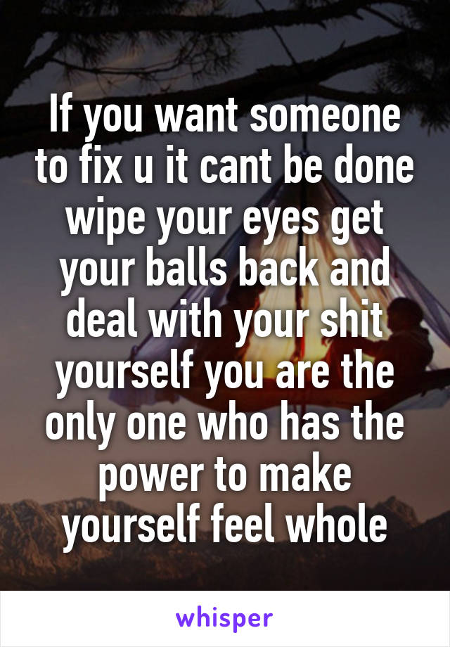 If you want someone to fix u it cant be done wipe your eyes get your balls back and deal with your shit yourself you are the only one who has the power to make yourself feel whole