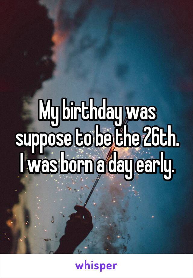 My birthday was suppose to be the 26th. I was born a day early.