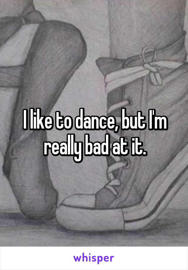 I like to dance, but I'm really bad at it.