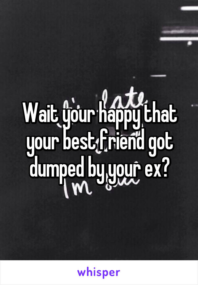 Wait your happy that your best friend got dumped by your ex?