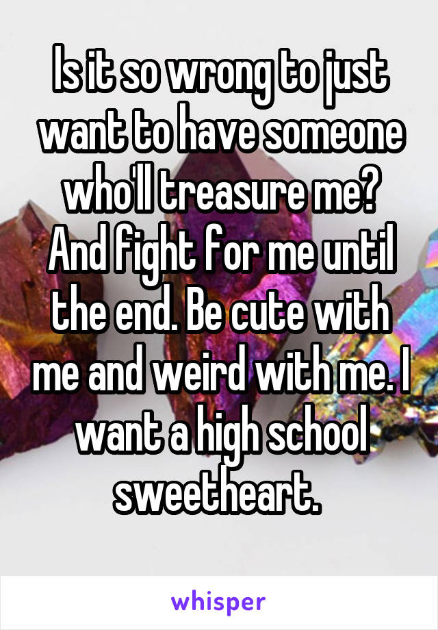 Is it so wrong to just want to have someone who'll treasure me? And fight for me until the end. Be cute with me and weird with me. I want a high school sweetheart. 
