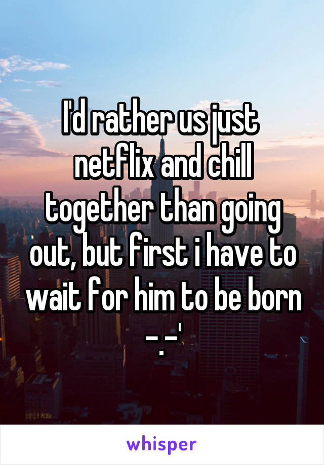 I'd rather us just  netflix and chill together than going out, but first i have to wait for him to be born -.-'