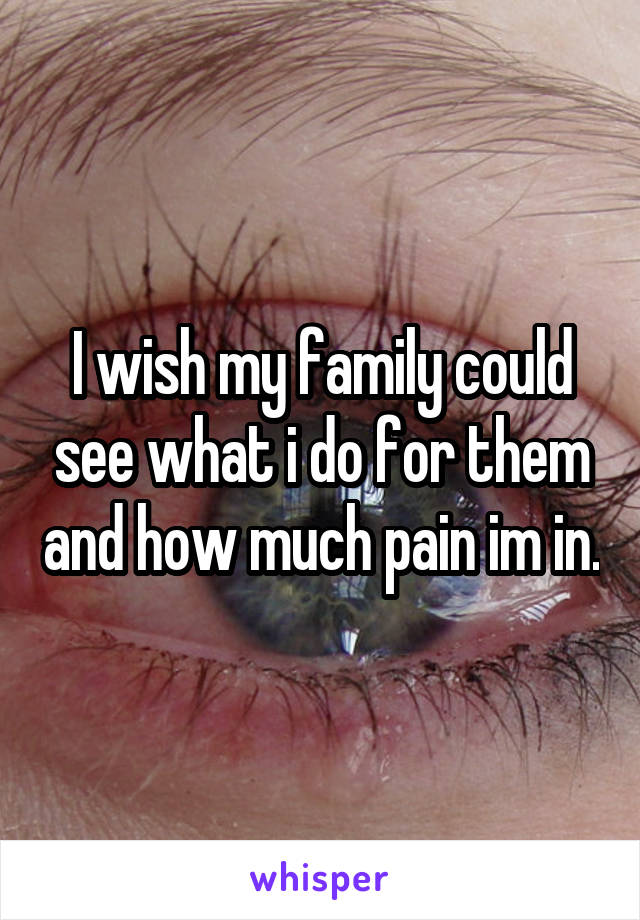 I wish my family could see what i do for them and how much pain im in.