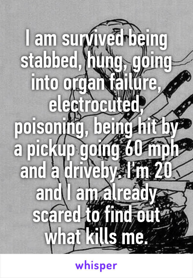 I am survived being stabbed, hung, going into organ failure, electrocuted, poisoning, being hit by a pickup going 60 mph and a driveby. I'm 20 and I am already scared to find out what kills me.