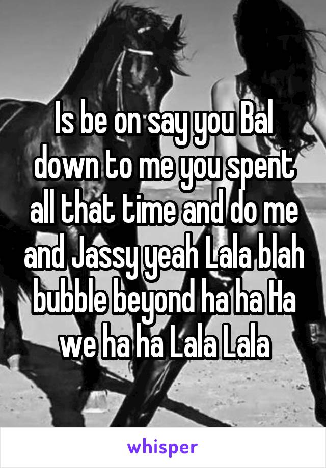 Is be on say you Bal down to me you spent all that time and do me and Jassy yeah Lala blah bubble beyond ha ha Ha we ha ha Lala Lala