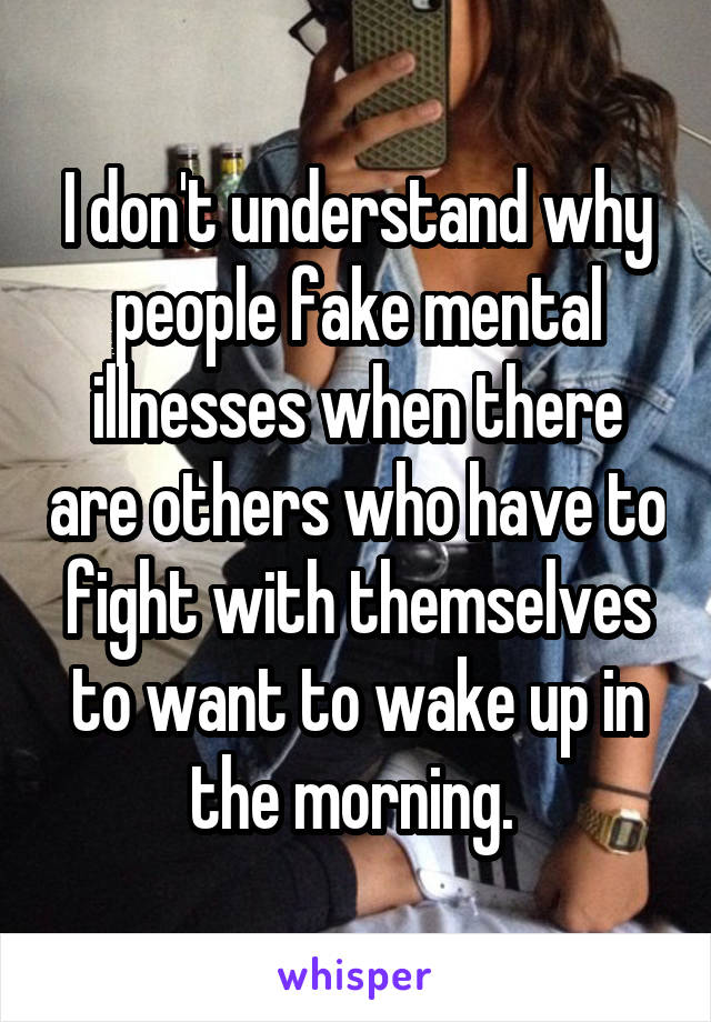 I don't understand why people fake mental illnesses when there are others who have to fight with themselves to want to wake up in the morning. 