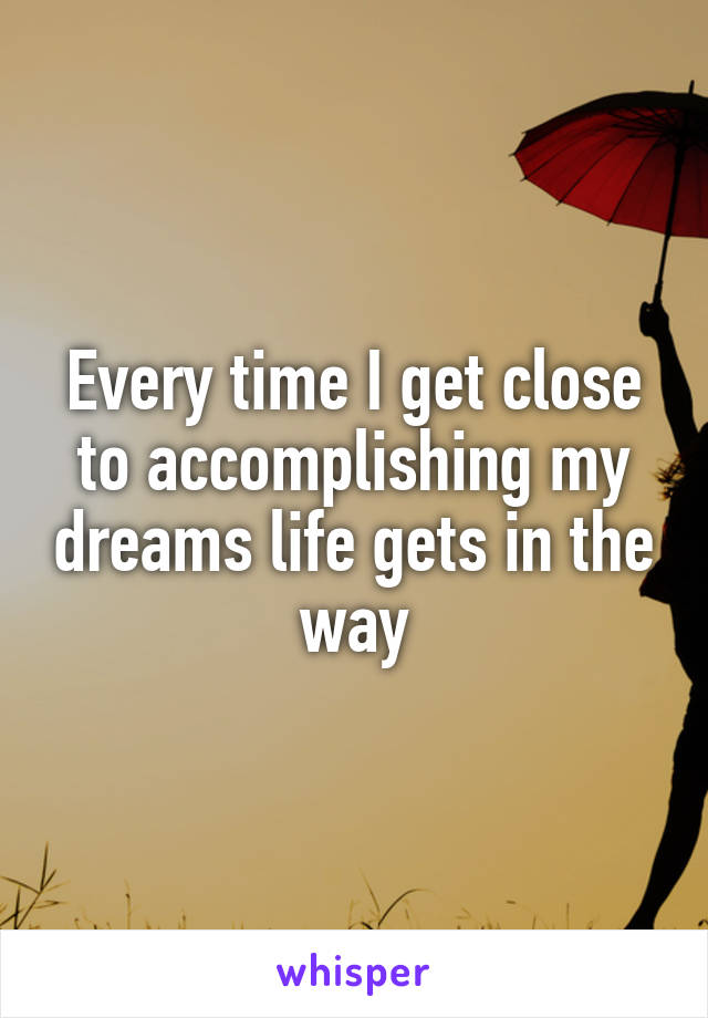 Every time I get close to accomplishing my dreams life gets in the way