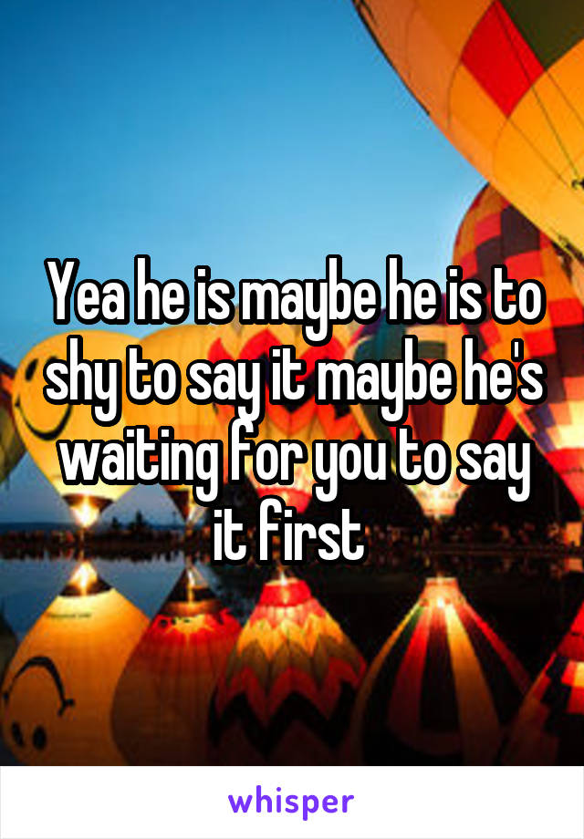 Yea he is maybe he is to shy to say it maybe he's waiting for you to say it first 