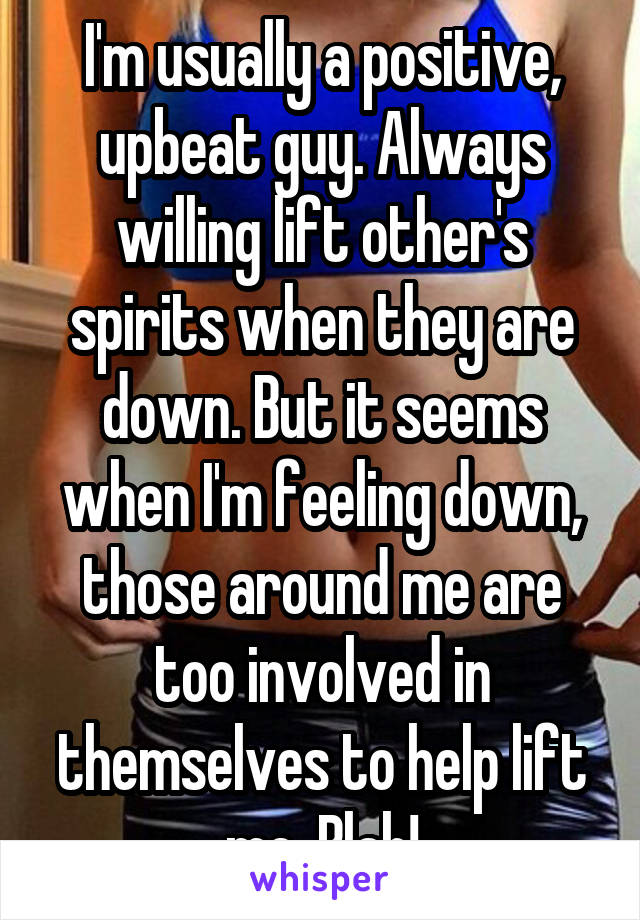 I'm usually a positive, upbeat guy. Always willing lift other's spirits when they are down. But it seems when I'm feeling down, those around me are too involved in themselves to help lift me. Blah!