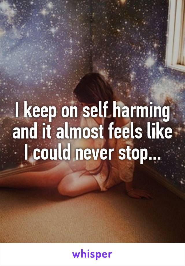 I keep on self harming and it almost feels like I could never stop...