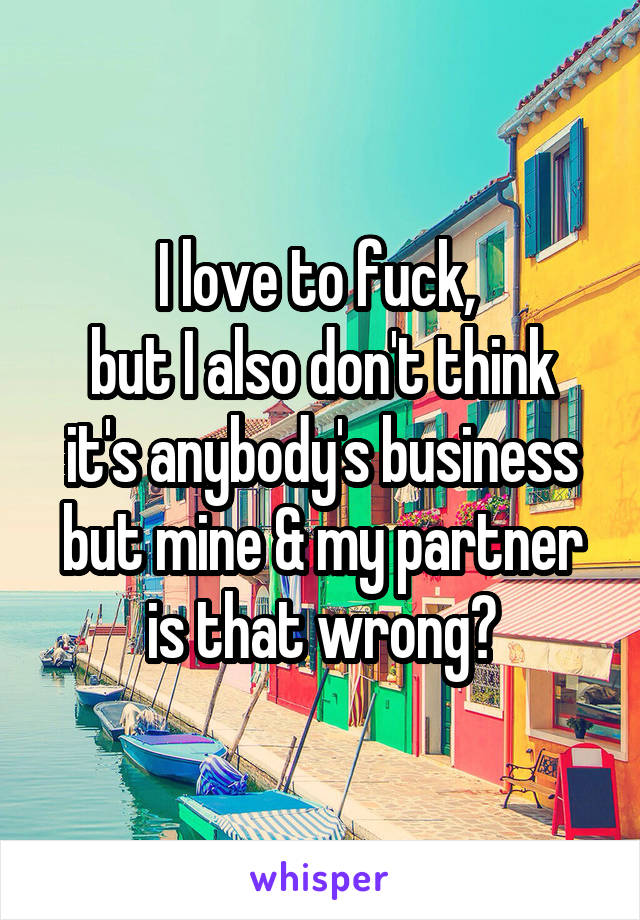 I love to fuck, 
but I also don't think it's anybody's business but mine & my partner is that wrong?