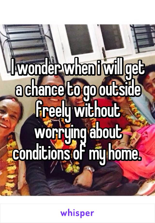 I wonder when i will get a chance to go outside freely without worrying about conditions of my home. 