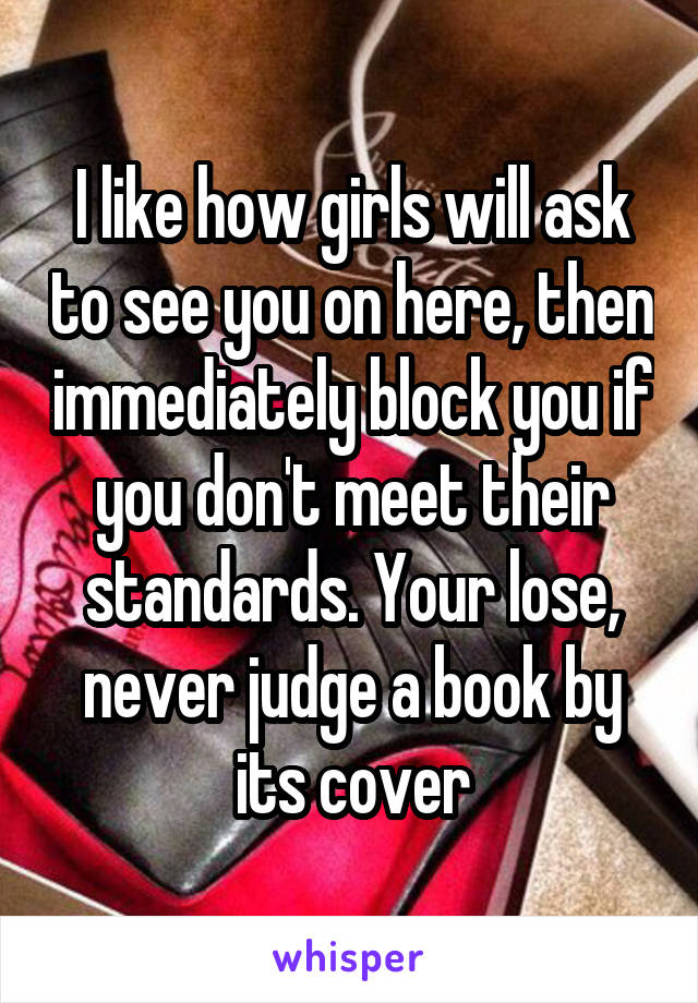 I like how girls will ask to see you on here, then immediately block you if you don't meet their standards. Your lose, never judge a book by its cover