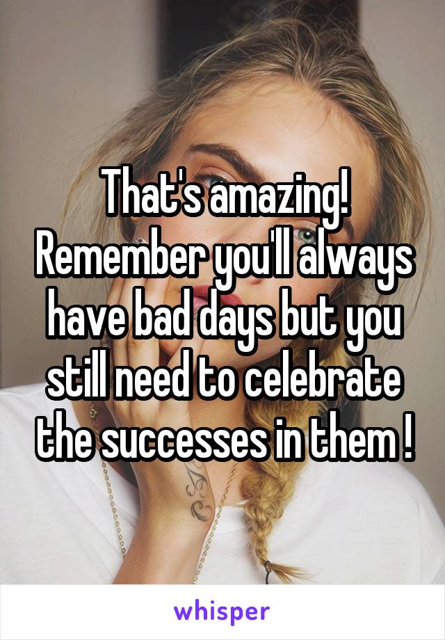That's amazing! Remember you'll always have bad days but you still need to celebrate the successes in them !