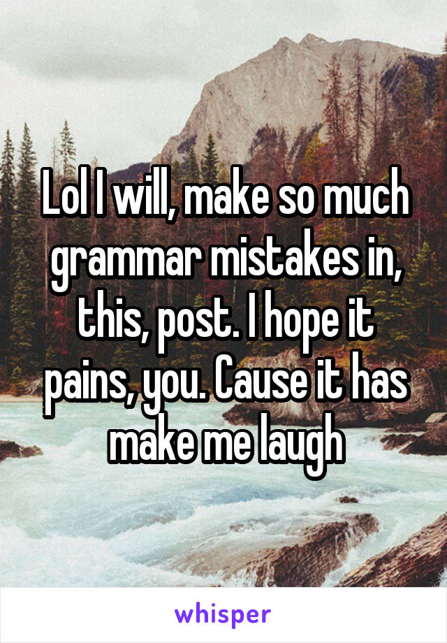 Lol I will, make so much grammar mistakes in, this, post. I hope it pains, you. Cause it has make me laugh