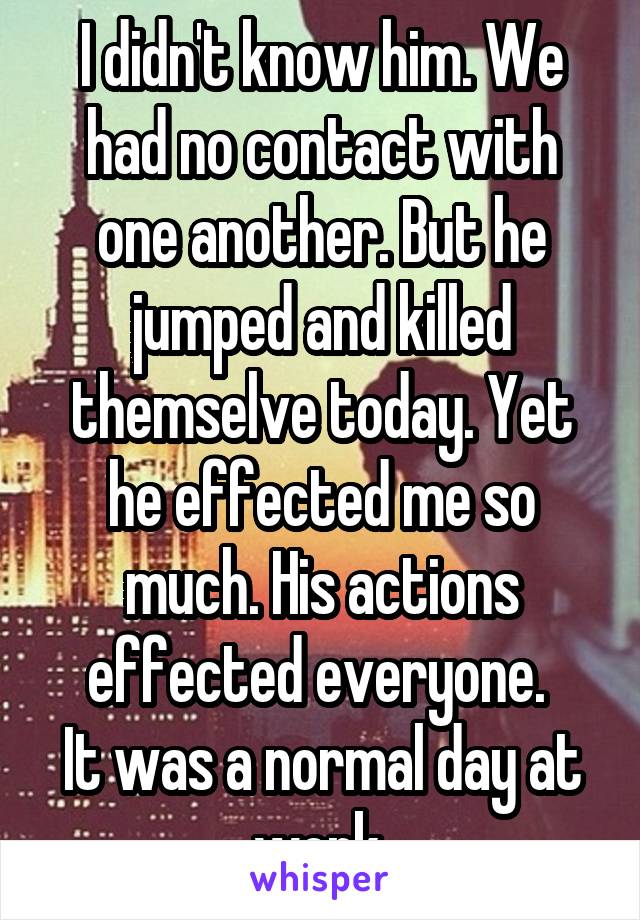 I didn't know him. We had no contact with one another. But he jumped and killed themselve today. Yet he effected me so much. His actions effected everyone. 
It was a normal day at work.