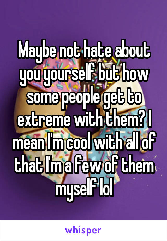 Maybe not hate about you yourself but how some people get to extreme with them? I mean I'm cool with all of that I'm a few of them myself lol