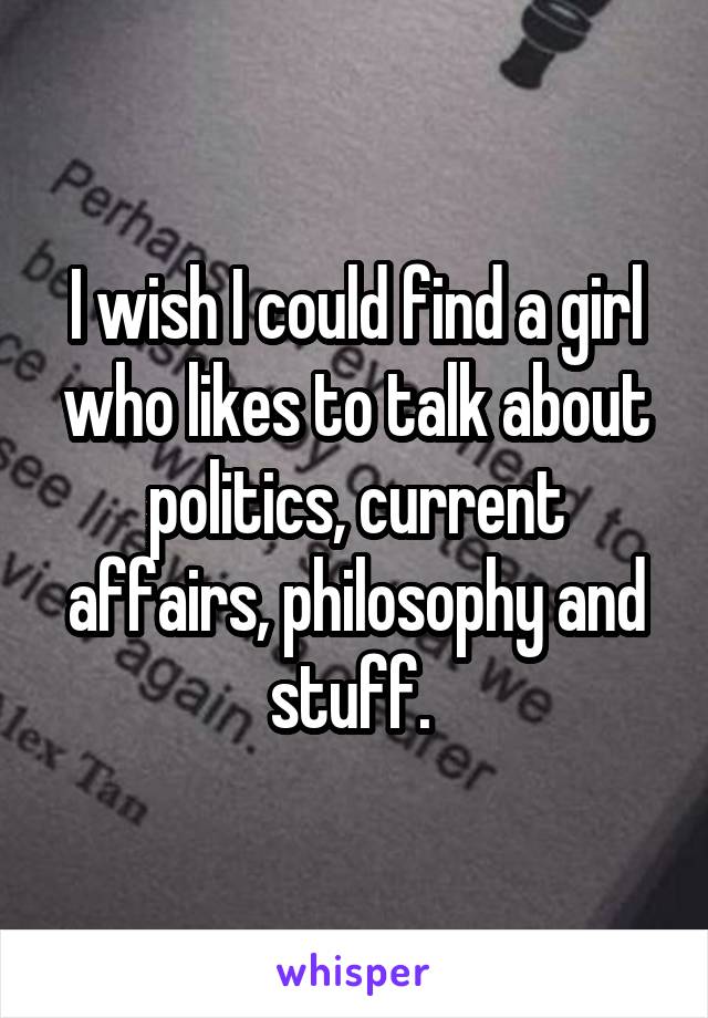 I wish I could find a girl who likes to talk about politics, current affairs, philosophy and stuff. 