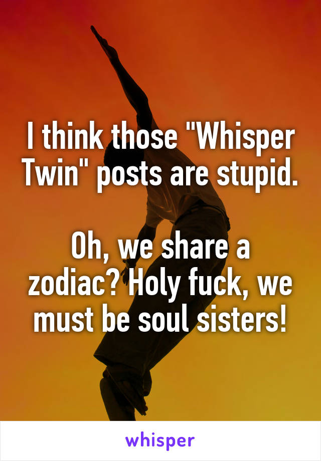 I think those "Whisper Twin" posts are stupid. 
Oh, we share a zodiac? Holy fuck, we must be soul sisters!