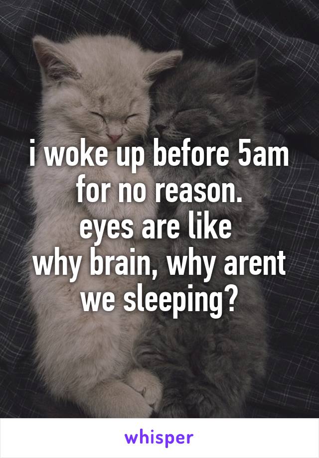 i woke up before 5am for no reason.
eyes are like 
why brain, why arent we sleeping?