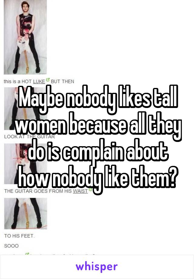 Maybe nobody likes tall women because all they do is complain about how nobody like them?