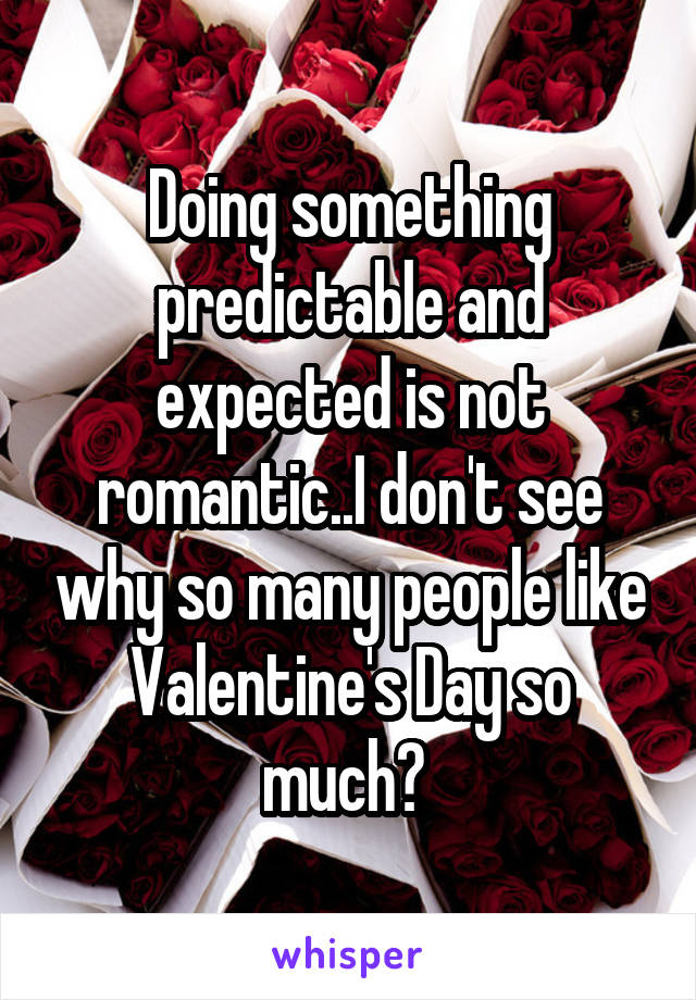 Doing something predictable and expected is not romantic..I don't see why so many people like Valentine's Day so much? 