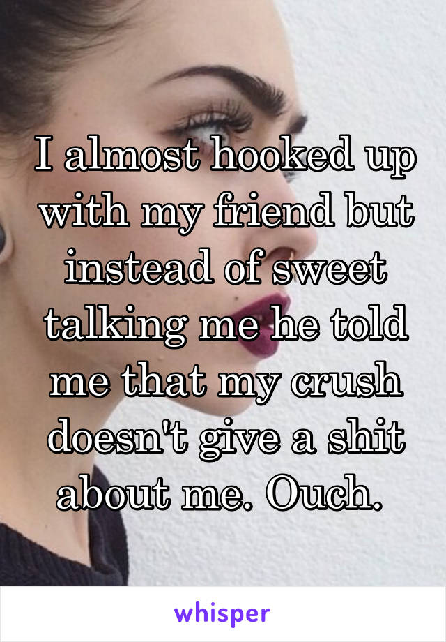 I almost hooked up with my friend but instead of sweet talking me he told me that my crush doesn't give a shit about me. Ouch. 