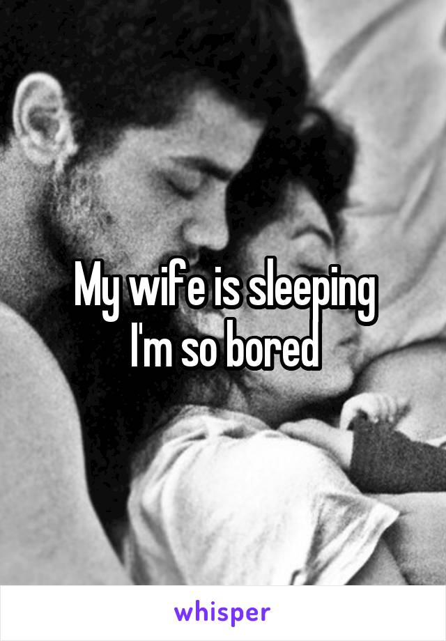 My wife is sleeping
 I'm so bored 