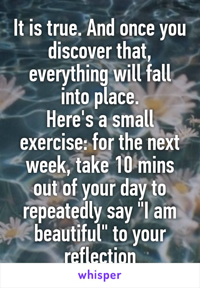It is true. And once you discover that, everything will fall into place.
Here's a small exercise: for the next week, take 10 mins out of your day to repeatedly say "I am beautiful" to your reflection