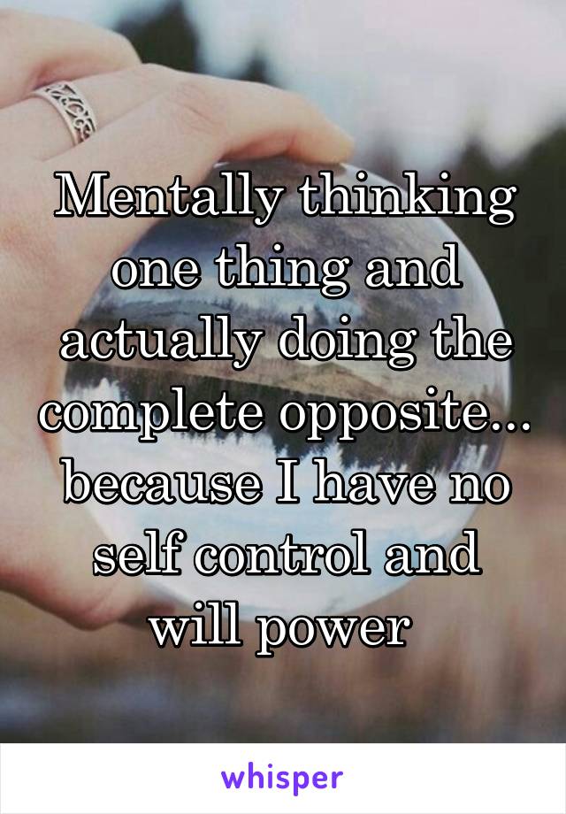 Mentally thinking one thing and actually doing the complete opposite... because I have no self control and will power 