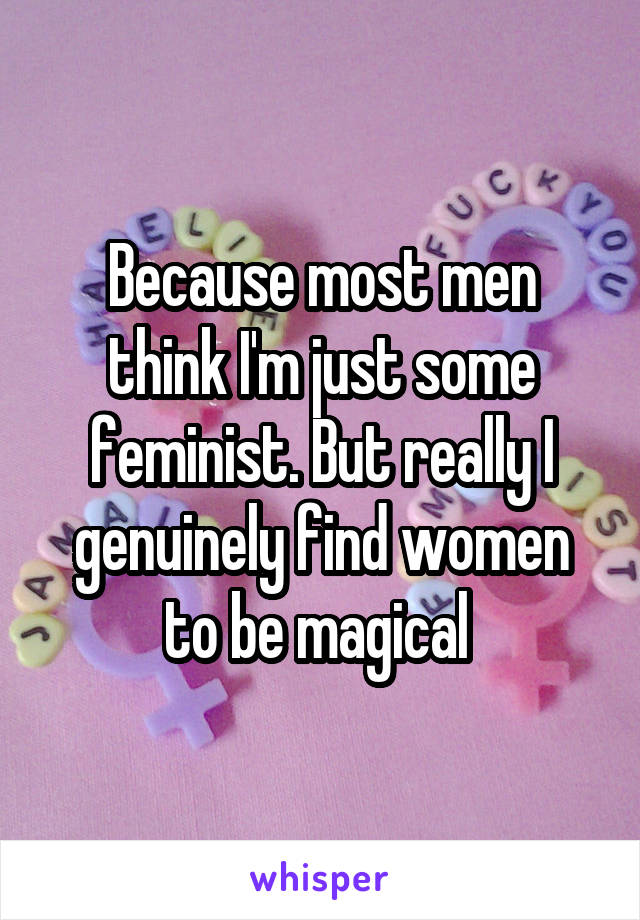 Because most men think I'm just some feminist. But really I genuinely find women to be magical 