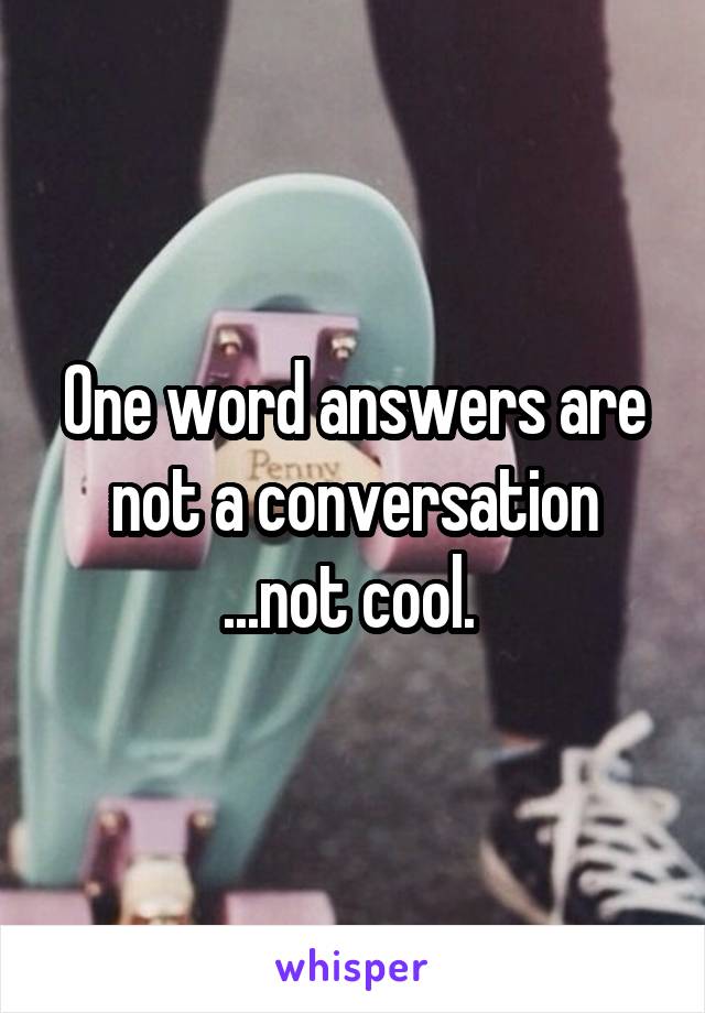 One word answers are not a conversation ...not cool. 