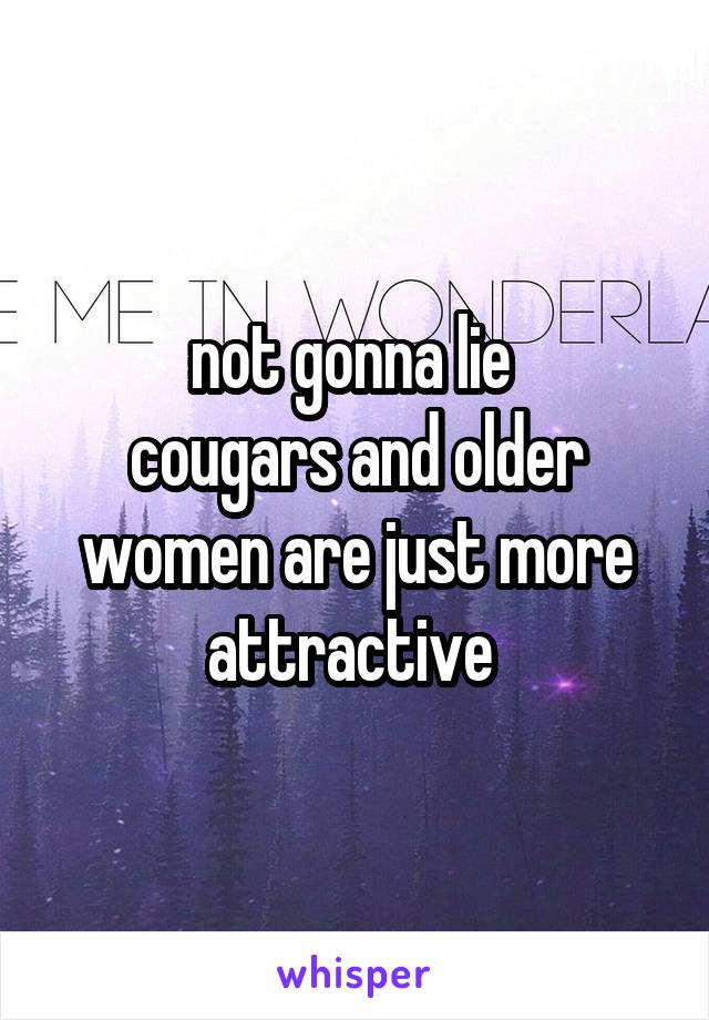 not gonna lie 
cougars and older women are just more attractive 