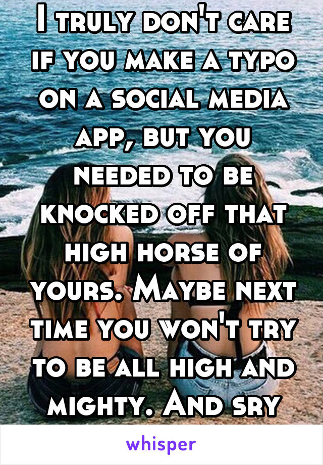 I truly don't care if you make a typo on a social media app, but you needed to be knocked off that high horse of yours. Maybe next time you won't try to be all high and mighty. And sry about your arm!