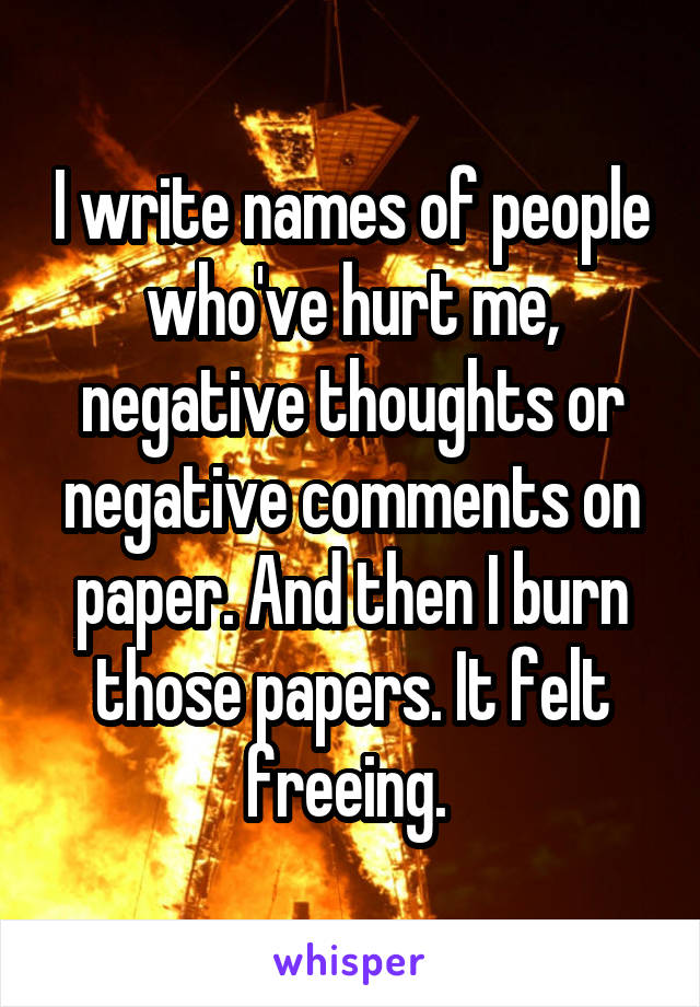 I write names of people who've hurt me, negative thoughts or negative comments on paper. And then I burn those papers. It felt freeing. 