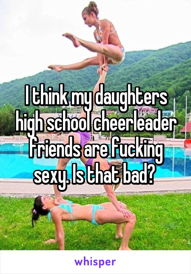 I think my daughters high school cheerleader friends are fucking sexy. Is that bad? 