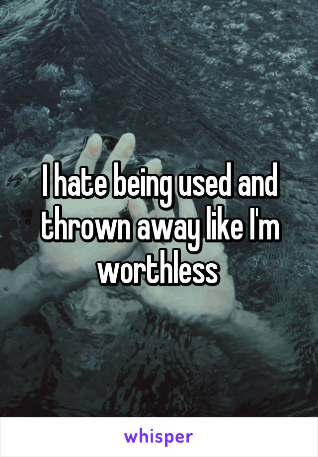 I hate being used and thrown away like I'm worthless 