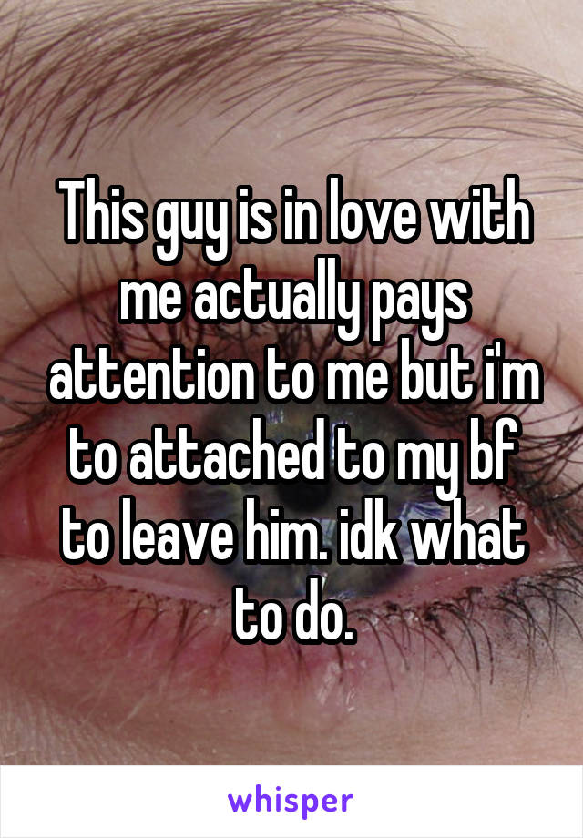 This guy is in love with me actually pays attention to me but i'm to attached to my bf to leave him. idk what to do.