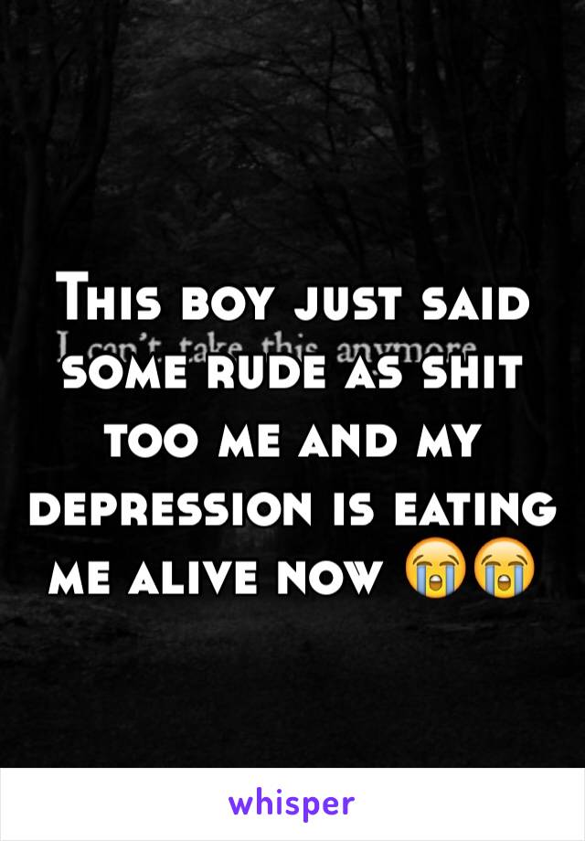 This boy just said some rude as shit too me and my depression is eating me alive now 😭😭