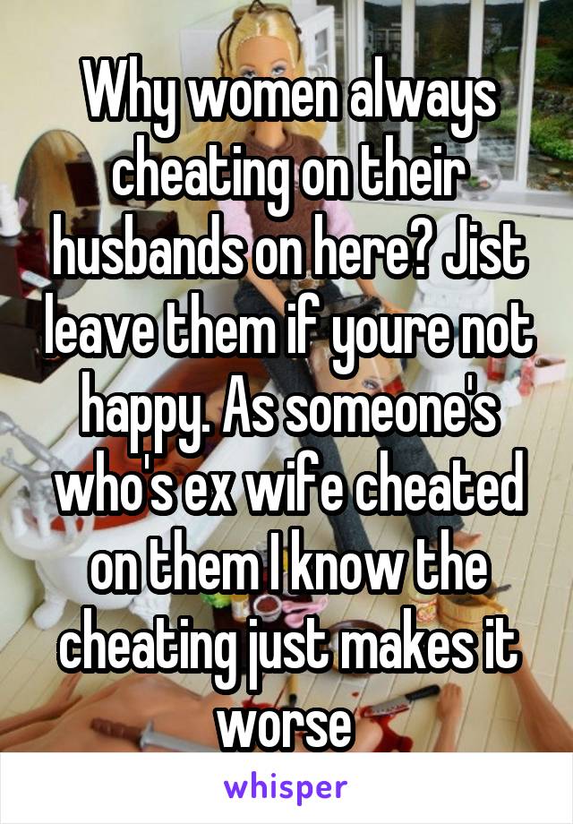 Why women always cheating on their husbands on here? Jist leave them if youre not happy. As someone's who's ex wife cheated on them I know the cheating just makes it worse 