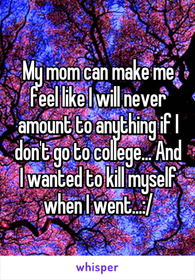 My mom can make me feel like I will never amount to anything if I don't go to college... And I wanted to kill myself when I went...:/
