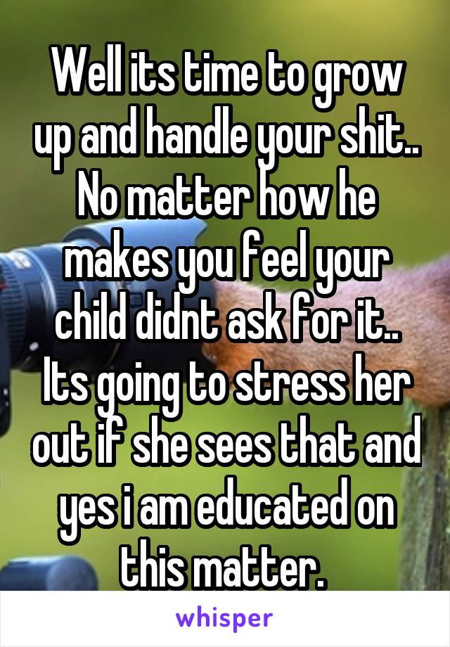 Well its time to grow up and handle your shit.. No matter how he makes you feel your child didnt ask for it.. Its going to stress her out if she sees that and yes i am educated on this matter. 