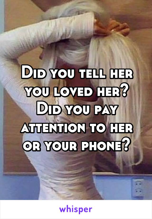 Did you tell her you loved her?
Did you pay attention to her or your phone?